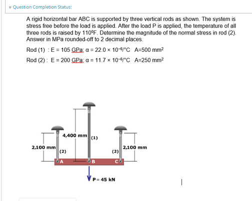 * Question Completion Status:
A rigid horizontal bar ABC is supported by three vertical rods as shown. The system is
stress free before the load is applied. After the load P is applied, the temperature of all
three rods is raised by 110°F. Determine the magnitude of the normal stress in rod (2).
Answer in MPa rounded-off to 2 decimal places.
Rod (1) : E = 105 GPa; a = 22.0 x 10-6/°C A=500 mm²
Rod (2): E = 200 GPa; a = 11.7 x 10-6/°C A=250 mm²
2,100 mm
4,400 mm (1)
(2)
B
(2)
P= 45 KN
2,100 mm