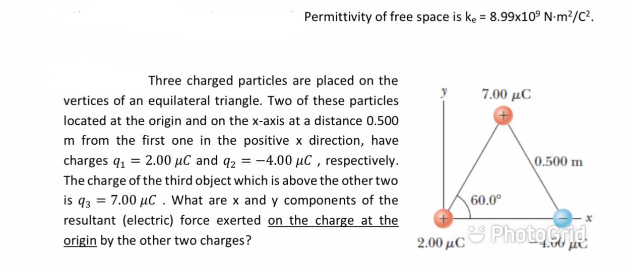 Permittivity of free space is ke = 8.99x10° N-m²/C².
Three charged particles are placed on the
7.00 μC
vertices of an equilateral triangle. Two of these particles
located at the origin and on the x-axis at a distance 0.500
m from the first one in the positive x direction, have
charges q, = 2.00 µC and q2 = -4.00 µC , respectively.
\0.500 m
The charge of the third object which is above the other two
is q3 = 7.00 µC . What are x and y components of the
resultant (electric) force exerted on the charge at the
60.0°
origin by the other two charges?
2.00 µCS PhotOGrid
