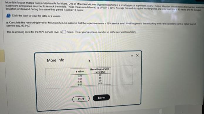 Mountain Mouse makes freeze-dried meals for hikers. One of Mountain Mouse's biggest customers is a sporting goods superstore. Every 11 days, Mountain Mouse checks the inventory level at the
superstore and places an order to restock the meals. These meals are delivered by UPS in 3 days. Average demand during the reorder period and onder lead
deviation of demand during this same time period is about 10 meals.
meals, and the standard
Click the icon to view the table of z values.
a. Calculate the restocking level for Mountain Mouse. Assume that the superstore wants a 90% service level. What happens to the restocking level if the superstone wants a higher level of
service-say, 99.9%?
The restocking level for the 90% service level is meals. (Enter your response rounded up to the next whole number)
More Info
z value
1.28
1.65
2.33
3.06
Print
Resulting service
level (%)
90
99.9
Done
-X