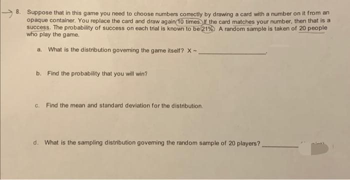 8. Suppose that in this game you need to choose numbers correctly by drawing a card with a number on it from an
opaque container. You replace the card and draw again 10 times. If the card matches your number, then that is a
success. The probability of success on each trial is known to be 21% A random sample is taken of 20 people
who play the game.
a. What is the distribution governing the game itself? X-.
b. Find the probability that you will win?
c. Find the mean and standard deviation for the distribution.
d. What is the sampling distribution govering the random sample of 20 players?