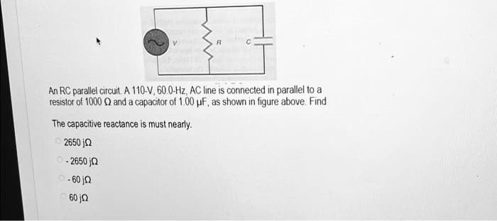 R
An RC parallel circuit. A 110-V, 60.0-Hz, AC line is connected in parallel to a
resistor of 1000 Q and a capacitor of 1.00 μF, as shown in figure above. Find
The capacitive reactance is must nearly.
2650 j2
0-2650 j
0-60 j
60jQ