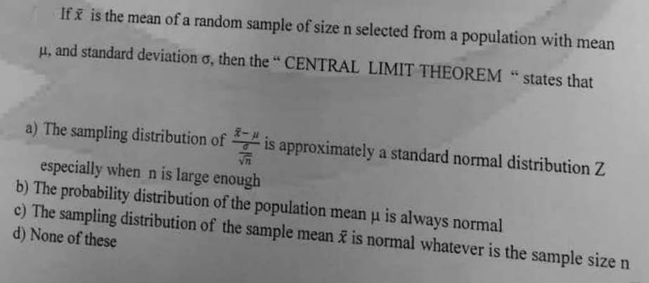 If x is the mean of a random sample of size n selected from a population with mean
μ, and standard deviation o, then the "CENTRAL LIMIT THEOREM "states that
a) The sampling distribution of is approximately a standard normal distribution Z
√n
especially when n is large enough
b) The probability distribution of the population mean u is always normal
H
c) The sampling distribution of the sample mean x is normal whatever is the sample size n
d) None of these