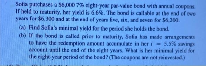 Sofia purchases a $6,000 7% eight-year par-value bond with annual coupons.
If held to maturity., her yield is 6.6%. The bond is callable at the end of two
years for $6,300 and at the end of years five, six, and seven for $6,200.
(a) Find Sofia's minimal yield for the period she holds the bond.
(b) If the bond is called prior to maturity, Sofia has made arrangements
to have the redemption amount accumulate in her i = 5.5% savings
account until the end of the eight years. What is her minimal yield for
the eight-year period of the bond? (The coupons are not reinvested.)