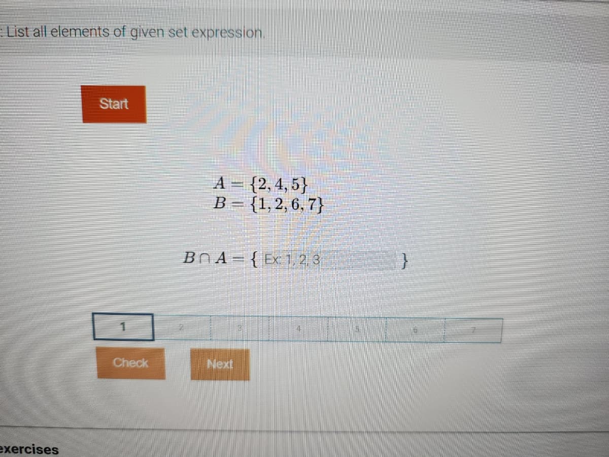 List all elements of given set expression.
exercises
Start
1
Check
A = {2,4,5}
B = {1, 2, 6, 7}
BnA = {Ex: 1, 2, 3
Next
}