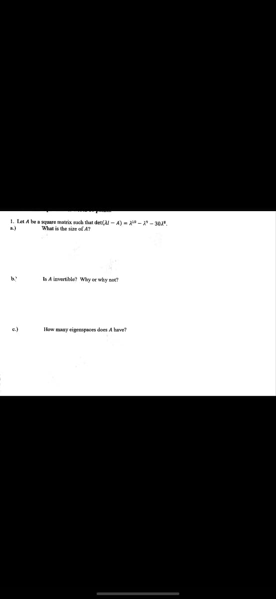 1. Let A be a square matrix such that det(Al-A) = ¹⁰1⁹-301".
a.)
What is the size of A?
b.)
c.)
Is A invertible? Why or why not?
How many eigenspaces does A have?