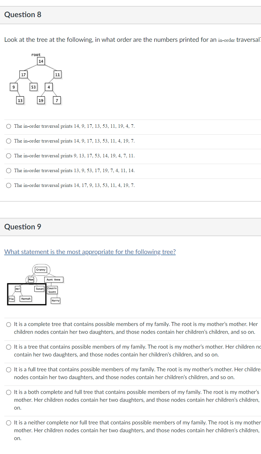 Question 8
Look at the tree at the following, in what order are the numbers printed for an in-order traversal
9
17
13
root
53
14
me!
19
O The in-order traversal prints 14, 9, 17, 13, 53, 11, 19, 4, 7.
O The in-order traversal prints 14, 9, 17, 13, 53, 11, 4, 19, 7.
O The in-order traversal prints 9, 13, 17, 53, 14, 19, 4, 7, 11.
Question 9
Tim Hannah
4
The in-order traversal prints 13, 9, 53, 17, 19, 7, 4, 11, 14.
Mon
11
O The in-order traversal prints 14, 17, 9, 13, 53, 11, 4, 19, 7.
7
What statement is the most appropriate for the following tree?
Granny
Aunt Anne
Susan Cousin
Scott
Harry
O It is a complete tree that contains possible members of my family. The root is my mother's mother. Her
children nodes contain her two daughters, and those nodes contain her children's children, and so on.
O It is a tree that contains possible members of my family. The root is my mother's mother. Her children no
contain her two daughters, and those nodes contain her children's children, and so on.
O It is a full tree that contains possible members of my family. The root is my mother's mother. Her childre
nodes contain her two daughters, and those nodes contain her children's children, and so on.
O It is a both complete and full tree that contains possible members of my family. The root is my mother's
mother. Her children nodes contain her two daughters, and those nodes contain her children's children,
on.
O It is a neither complete nor full tree that contains possible members of my family. The root is my mother
mother. Her children nodes contain her two daughters, and those nodes contain her children's children,
on.