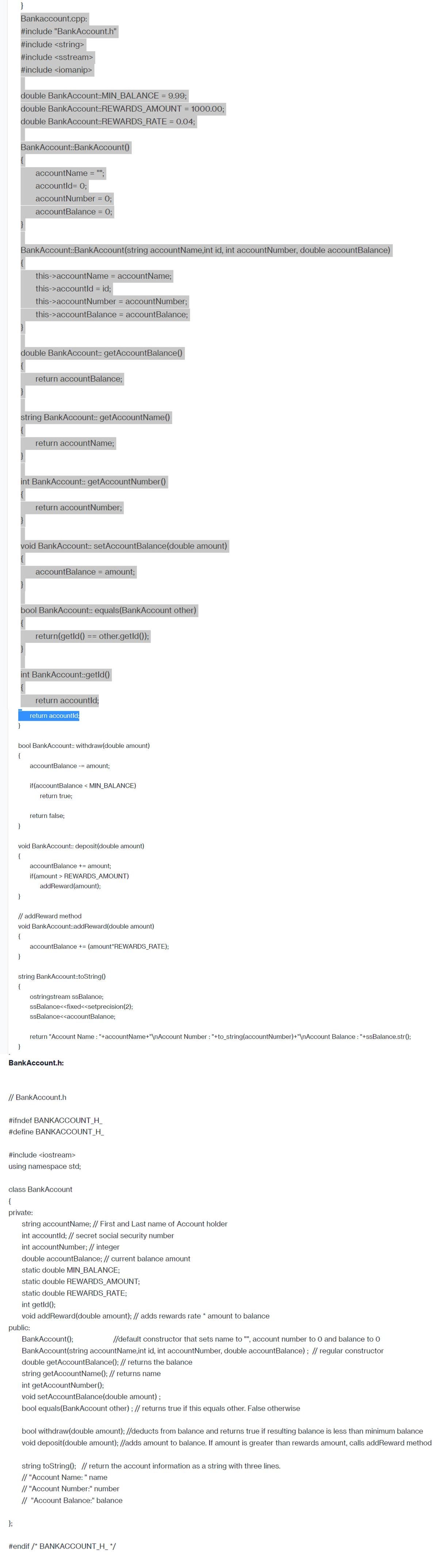 }
Bankaccount.cpp:
#include "BankAccount.h"
#include <string>
#include <sstream>
#include <iomanip>
double BankAccount::MIN_BALANCE = 9.99;
double BankAccount::REWARDS_AMOUNT = 1000.00;
double BankAccount::REWARDS_RATE= 0.04;
BankAccount::BankAccount()
};
}
BankAccount::BankAccount(string accountName,int id, int account Number, double accountBalance)
accountName = "";
accountld= 0;
accountNumber = 0;
accountBalance = 0;
double BankAccount:: getAccountBalance()
}
this->accountName = accountName;
this->accountld = id;
string BankAccount:: getAccountName()
this->accountNumber = accountNumber;
this->accountBalance = accountBalance;
int BankAccount::getAccount Number()
return accountBalance;
void BankAccount:: setAccountBalance (double amount)
}
return accountName;
}
bool BankAccount:: equals(BankAccount other)
return accountNumber;
int BankAccount::getId()
}
accountBalance = amount;
bool BankAccount:: withdraw(double amount)
{
return(getld() == other.getId());
return accountld;
return accountld;
accountBalance - amount;
void BankAccount:: deposit (double amount)
{
if(accountBalance < MIN_BALANCE)
return true;
return false;
// addReward method.
void BankAccount::addReward(double amount)
{
accountBalance += amount;
if(amount > REWARDS_AMOUNT)
addReward(amount);
accountBalance += (amount*REWARDS_RATE);
string BankAccount::toString()
{
ostringstream ssBalance;
ssBalance<<fixed<<setprecision (2);
ssBalance<<accountBalance;
return "Account Name : "+accountName+"\nAccount Number : "+to_string(accountNumbe Account Balance : "+ssBalance.str();
BankAccount.h:
// BankAccount.h
#ifndef BANKACCOUNT_H_
#define BANKACCOUNT_H_
#include <iostream>
using namespace std;
class BankAccount
{
private:
string accountName; // First and Last name of Account holder
int accountld; // secret social security number
int account Number; // integer
double accountBalance; // current balance amount
static double MIN_BALANCE;
static double REWARDS_AMOUNT;
static double REWARDS_RATE;
int getId();
void addReward(double amount); // adds rewards rate * amount to balance
public:
BankAccount();
//default constructor that sets name to "", account number to 0 and balance to 0
BankAccount(string accountName,int id, int account Number, double accountBalance); // regular constructor
double getAccount Balance(); // returns the balance
string getAccountName(); // returns name
int getAccount Number();
void setAccount Balance (double amount);
bool equals(BankAccount other); // returns true if this equals other. False otherwise
bool withdraw(double amount); //deducts from balance and returns true if resulting balance is less than minimum balance
void deposit(double amount); //adds amount to balance. If amount is greater than rewards amount, calls addReward method
string toString(); // return the account information as a string with three lines.
// "Account Name: " name
// "Account Number:" number
// "Account Balance:" balance
#endif /* BANKACCOUNT_H_ */