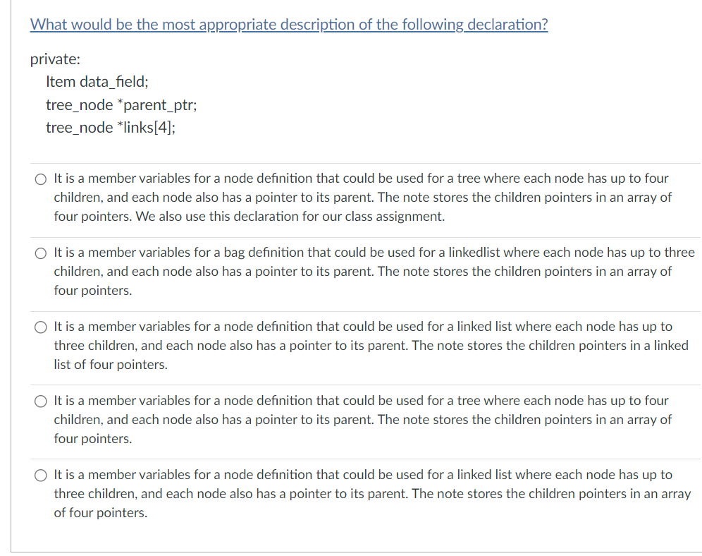 What would be the most appropriate description of the following declaration?
private:
Item data_field;
tree_node *parent_ptr;
tree_node *links[4];
O It is a member variables for a node definition that could be used for a tree where each node has up to four
children, and each node also has a pointer to its parent. The note stores the children pointers in an array of
four pointers. We also use this declaration for our class assignment.
O It is a member variables for a bag definition that could be used for a linkedlist where each node has up to three
children, and each node also has a pointer to its parent. The note stores the children pointers in an array of
four pointers.
O It is a member variables for a node definition that could be used for a linked list where each node has up to
three children, and each node also has a pointer to its parent. The note stores the children pointers in a linked
list of four pointers.
O It is a member variables for a node definition that could be used for a tree where each node has up to four
children, and each node also has a pointer to its parent. The note stores the children pointers in
four pointers.
array of
O It is a member variables for a node definition that could be used for a linked list where each node has up to
three children, and each node also has a pointer to its parent. The note stores the children pointers in an array
of four pointers.