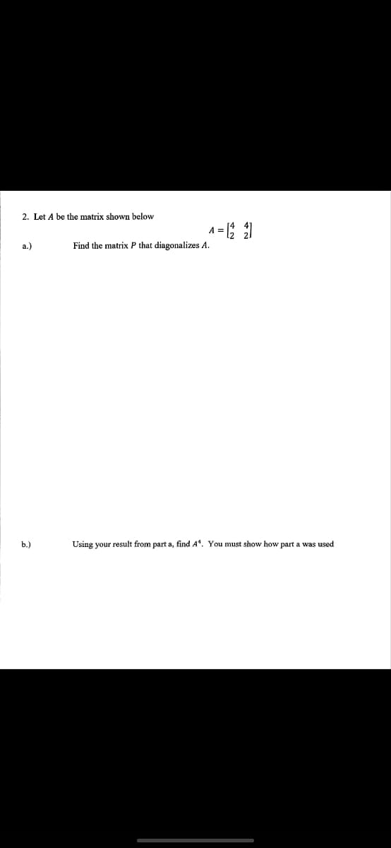 2. Let A be the matrix shown below
a.)
b.)
A = [22]
Find the matrix P that diagonalizes A.
Using your result from part a, find A*. You must show how part a was used