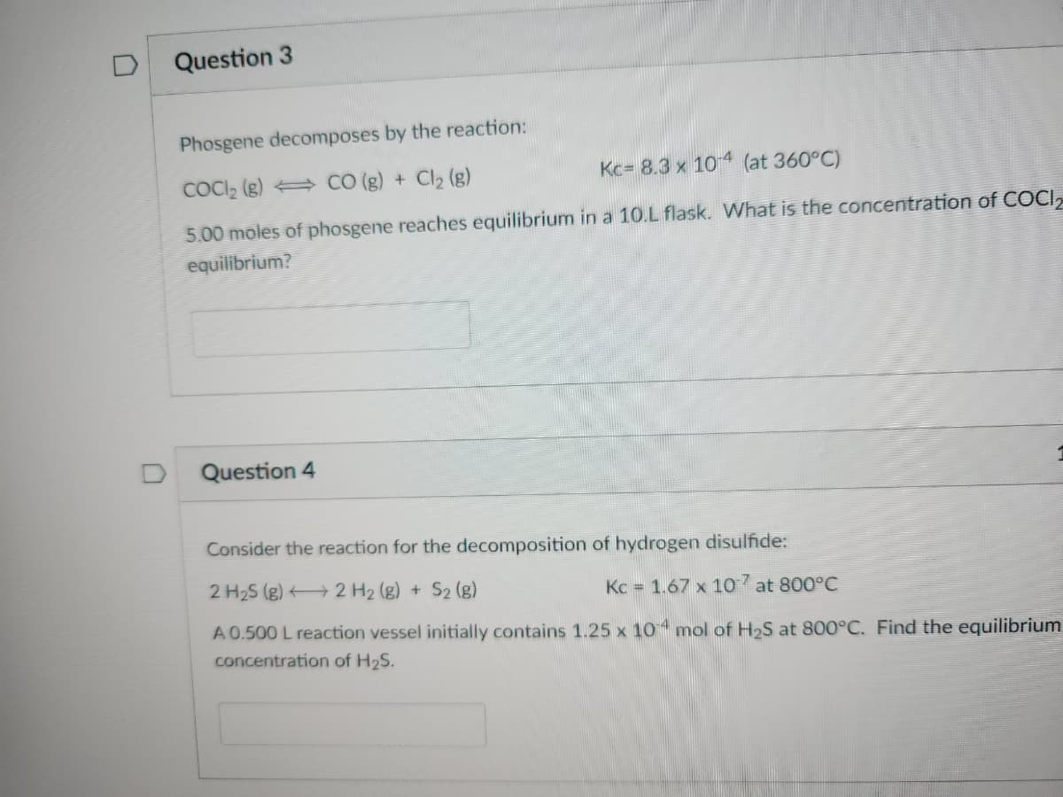 D
Question 3
Phosgene decomposes by the reaction:
COCI₂ (8)
CO (g) + Cl₂ (g)
Kc- 8.3 x 10-4 (at 360°C)
5.00 moles of phosgene reaches equilibrium in a 10.L flask. What is the concentration of COCI
equilibrium?
Question 4
Consider the reaction for the decomposition of hydrogen disulfide:
2 H₂S (g)
2 H₂ (g) + S2 (g)
Kc = 1.67 x 107 at 800°C
A 0.500 L reaction vessel initially contains 1.25 x 10 mol of H₂S at 800°C. Find the equilibrium
concentration of H₂S.