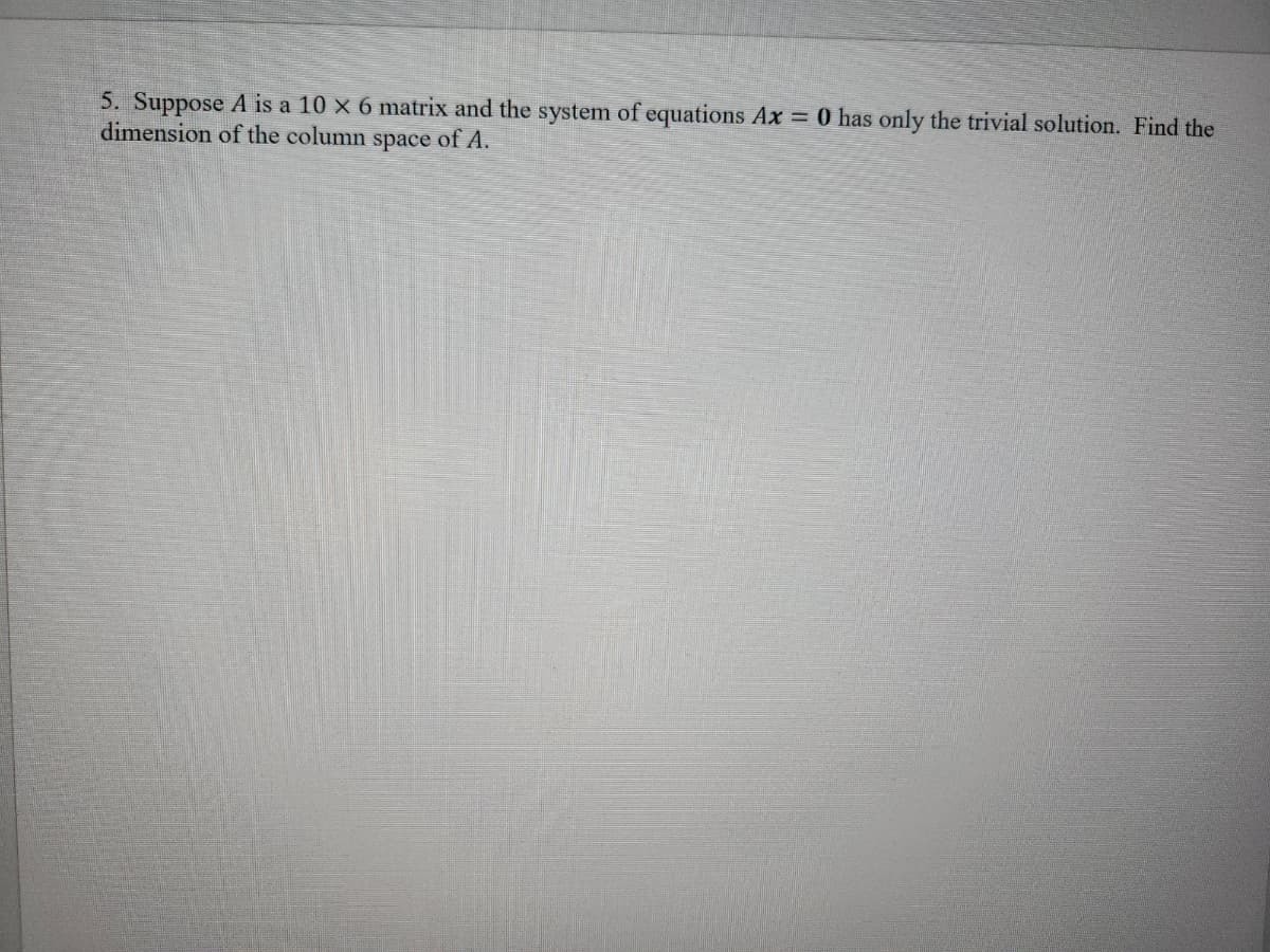 5. Suppose A is a 10 x 6 matrix and the system of equations Ax = 0 has only the trivial solution. Find the
dimension of the column space of A.