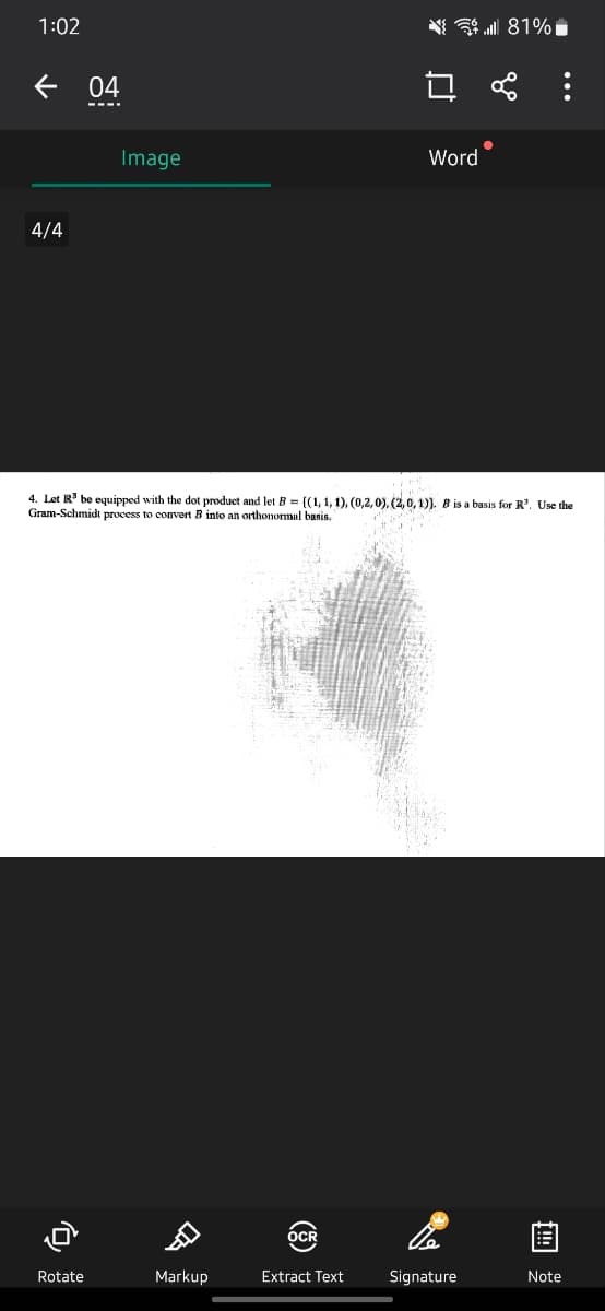 1:02
个
4/4
04
Rotate
Image
DI
Markup
OCR
☐
Extract Text
Word
4. Let R³ be equipped with the dot product and let B = {(1, 1, 1), (0,2,0), (2, 0, 1)). B is a basis for R³. Use the
Gram-Schmidt process to convert B into an orthonormal basis.
Signature
81%
go
●
:
Note