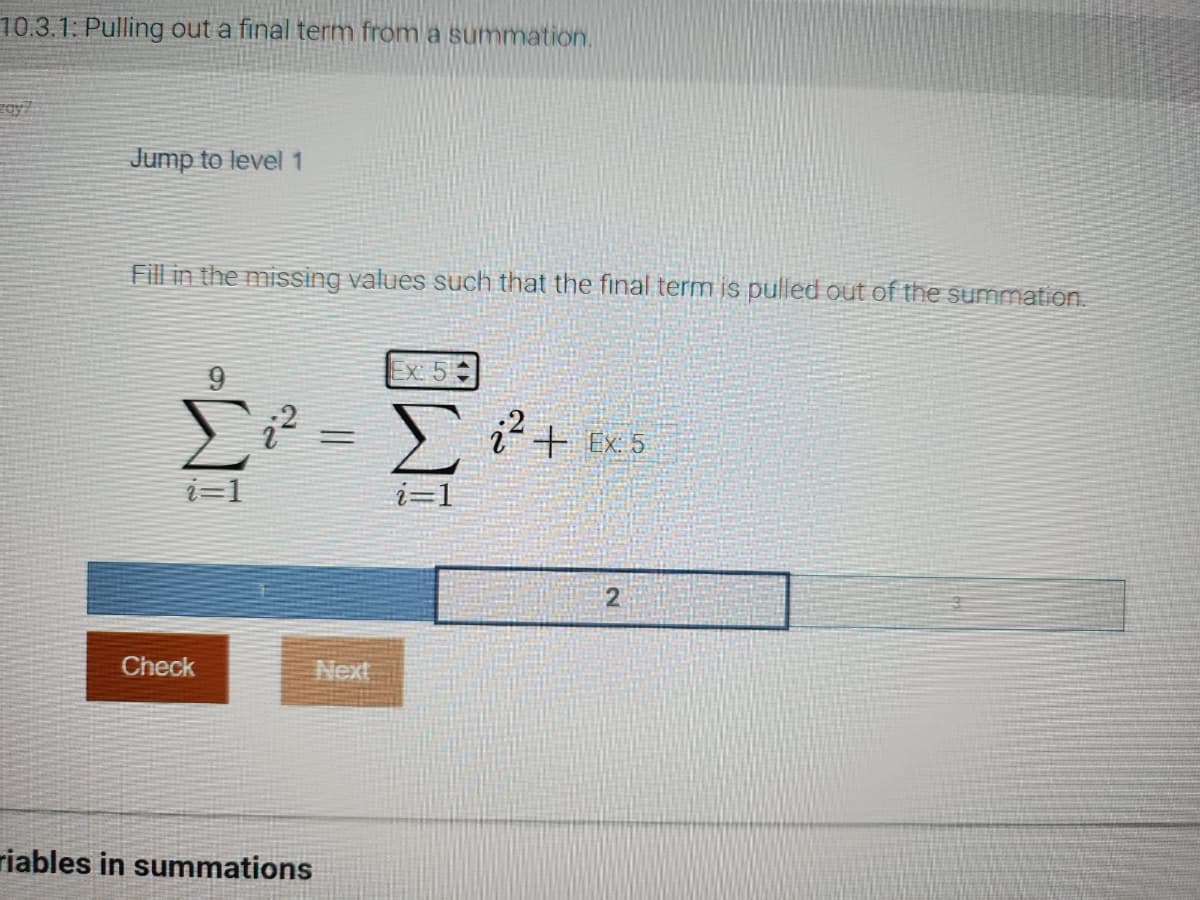 10.3.1: Pulling out a final term from a summation.
zay7
Jump to level 1
Fill in the missing values such that the final term is pulled out of the summation.
9
i=1
Check
=
Next
riables in summations
Ex: 5
Σ
į² + Ex: 5
2