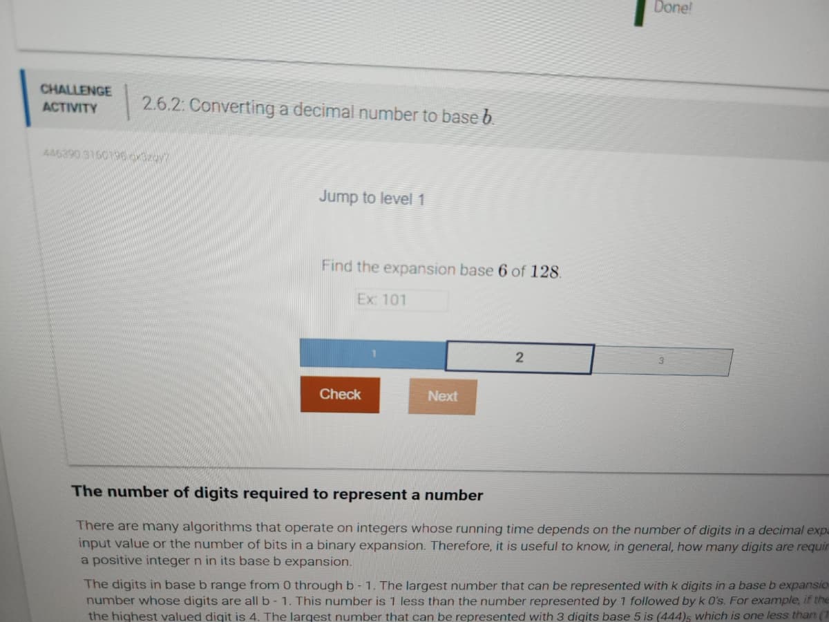 CHALLENGE
ACTIVITY
2.6.2: Converting a decimal number to base b.
446390 3150196.cxBzqy7
Jump to level 1
Find the expansion base 6 of 128.
Ex: 101
Check
Next
2
Done!
3
The number of digits required to represent a number
There are many algorithms that operate on integers whose running time depends on the number of digits in a decimal expa
input value or the number of bits in a binary expansion. Therefore, it is useful to know, in general, how many digits are requir
a positive integer n in its base b expansion.
The digits in base b range from 0 through b - 1. The largest number that can be represented with k digits in a base b expansio
number whose digits are all b-1. This number is 1 less than the number represented by 1 followed by k 0's. For example, if the
the highest valued digit is 4. The largest number that can be represented with 3 digits base 5 is (444)5 which is one less than (1