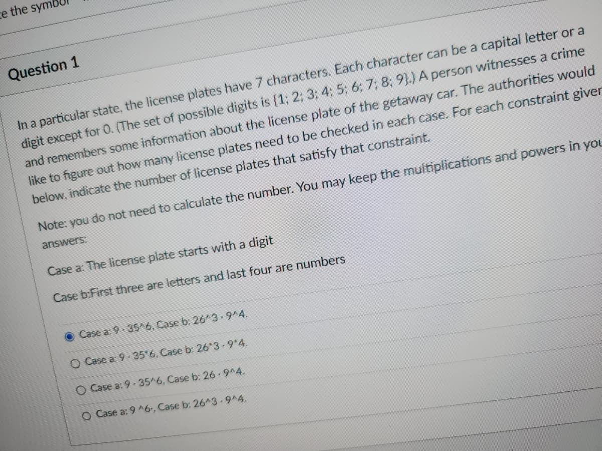 ce the symb
Question 1
In a particular state, the license plates have 7 characters. Each character can be a capital letter or a
digit except for 0. (The set of possible digits is {1; 2; 3; 4; 5; 6; 7; 8; 9).) A person witnesses a crime
and remembers some information about the license plate of the getaway car. The authorities would
like to figure out how many license plates need to be checked in each case. For each constraint giver
below, indicate the number of license plates that satisfy that constraint.
Note: you do not need to calculate the number. You may keep the multiplications and powers in you
answers:
Case a: The license plate starts with a digit
Case b:First three are letters and last four are numbers
O Case a: 9.35 6. Case b: 26*3.9 4.
O Case a: 9 35 6, Case b: 26*3.9*4.
O Case a: 9-35/6, Case b: 26.9^4.
O Case a: 9 ^6., Case b: 26^3.9^4.