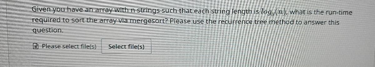 Given you have an array with n strings such that each string length is log, (n), what is the run-time
required to sort the array via mergesort? Please use the recurrence tree method to answer this
question.
Please select file(s)
Select file(s)