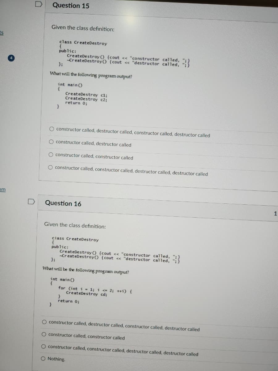 ts
pom
Question 15
Given the class definition:
class CreateDestroy
{
public:
};
What will the following program output?
int main()
CreateDestroy() {cout << "constructor called,
B
}
CreateDestroy cl;
CreateDestroy c2;
return 0;
constructor called, destructor called, constructor called, destructor called
O constructor called, destructor called
O constructor called, constructor called
O constructor called, constructor called, destructor called, destructor called
}
Question 16
Given the class definition:
class CreateDestroy
{
public:
CreateDestroy() {cout << "constructor called,
CreateDestroy() {cout << "destructor called,
};
What will be the following program output?
int main()
{
for (int i = 1; i <= 2; ++i) {
CreateDestroy cd;
return 0;
O constructor called, destructor called, constructor called, destructor called
O constructor called, constructor called
O constructor called, constructor called, destructor called, destructor called
O Nothing.
1