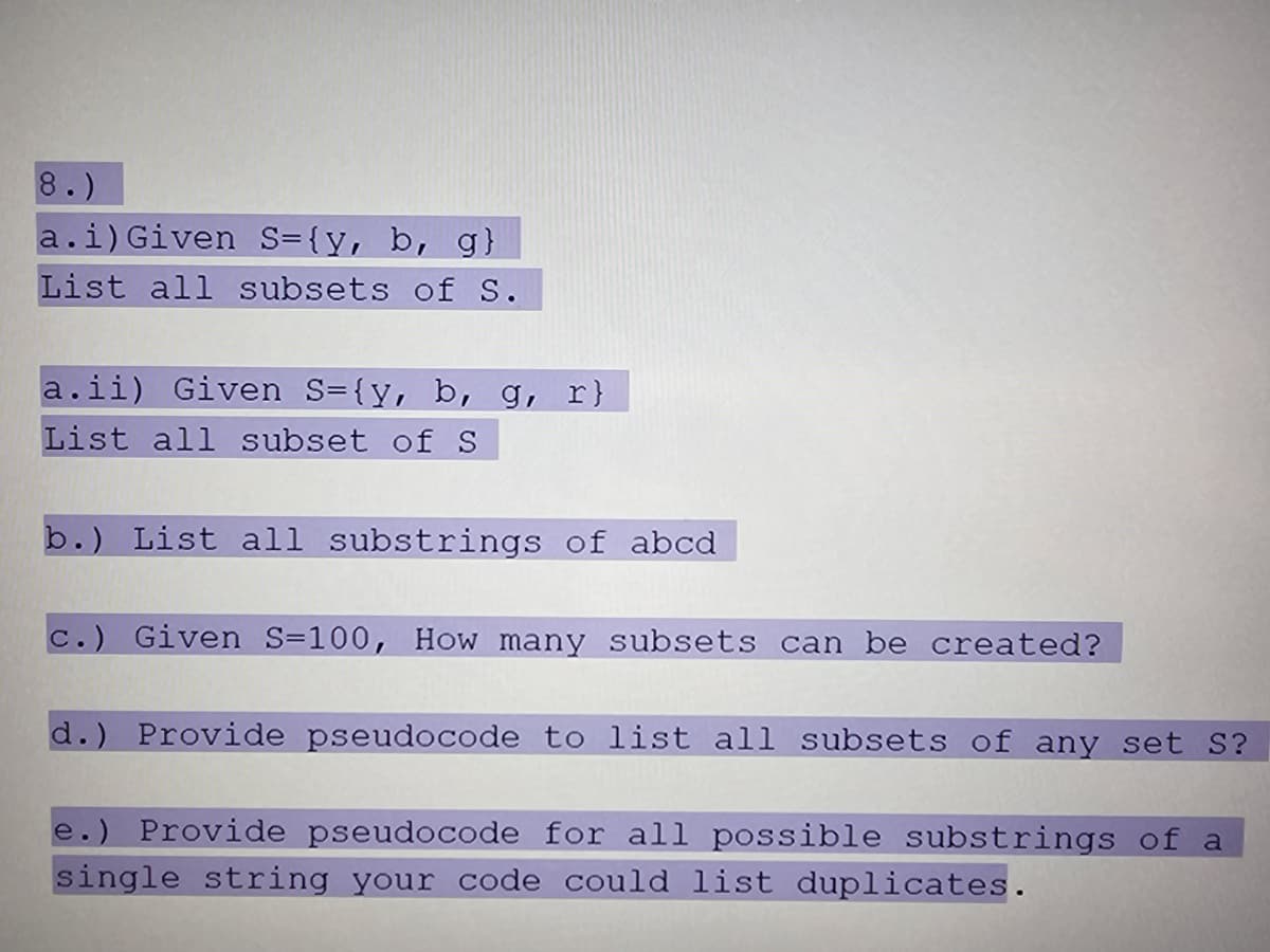 8.)
a.i) Given S={y, b, g}
List all subsets of S.
a.ii) Given S={y, b, g, r}
List all subset of S
b.) List all substrings of abcd
c.) Given S=100, How many subsets can be created?
d.) Provide pseudocode to list all subsets of any set S?
e.) Provide pseudocode for all possible substrings of a
single string your code could list duplicates.