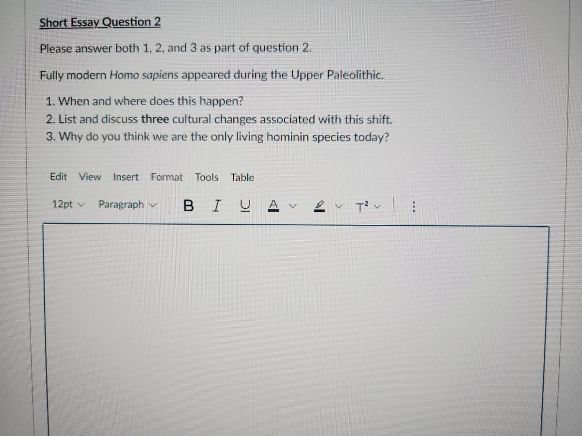 Short Essay Question 2
Please answer both 1, 2, and 3 as part of question 2.
Fully modern Homo sapiens appeared during the Upper Paleolithic.
1. When and where does this happen?
2. List and discuss three cultural changes associated with this shift.
3. Why do you think we are the only living hominin species today?
Edit View Insert Format Tools Table
12pt v Paragraph
ΒΙ
T² |