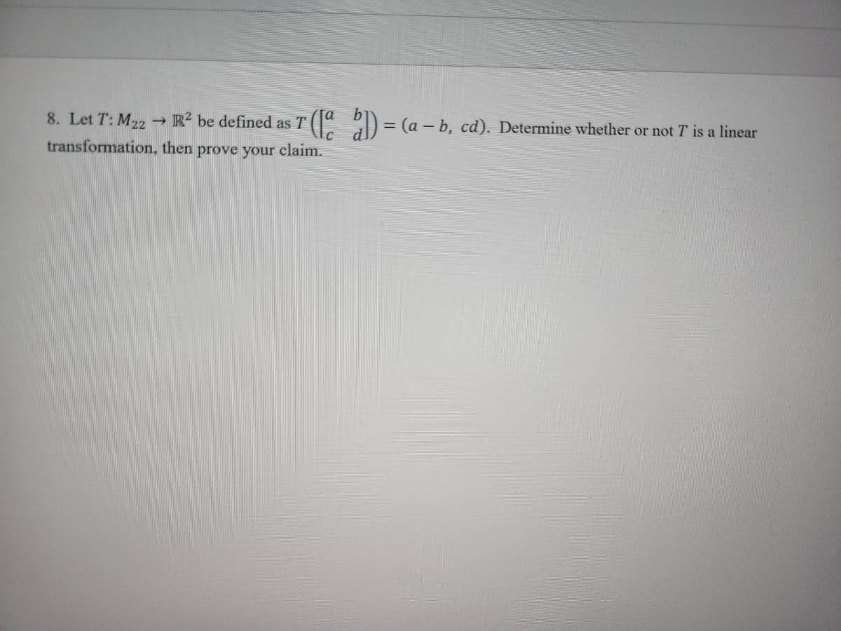 8. Let T: M22
transformation,
R² be defined as T ([a b]) = (a - b, cd). Determine whether or not 7' is a linear
then prove your claim.