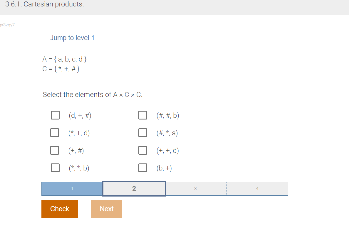 3.6.1: Cartesian products.
qx3zqy7
Jump to level 1
A = { a, b, c, d }
C = { *, +, # }
Select the elements of A x Cx C.
(d, +, #)
(*, +, d)
(+, #)
(*, *, b)
Check
Next
2
(#, #, b)
(#, *, a)
(+, +, d)
(b, +)
3
4