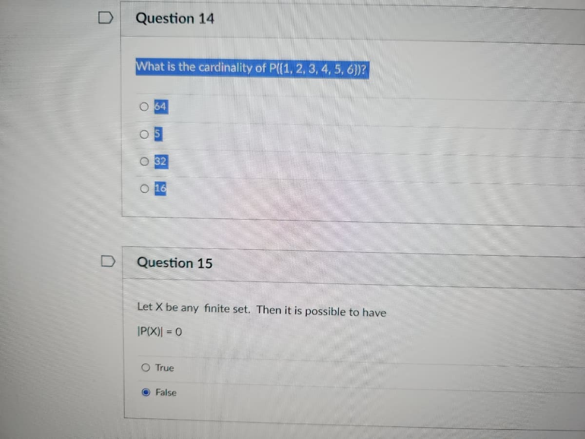 0
n
Question 14
What is the cardinality of P({1, 2, 3, 4, 5, 6})?
O 64
OO
32
16
Question 15
Let X be any finite set. Then it is possible to have
|P(X)| = 0
O True
O False