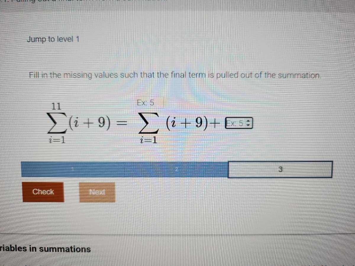 Jump to level 1
Fill in the missing values such that the final term is pulled out of the summation.
Ex: 5
11
Σ(i + 9) = Σ (i + 9)+ Ex 5
i=1
Check
Next
riables in summations