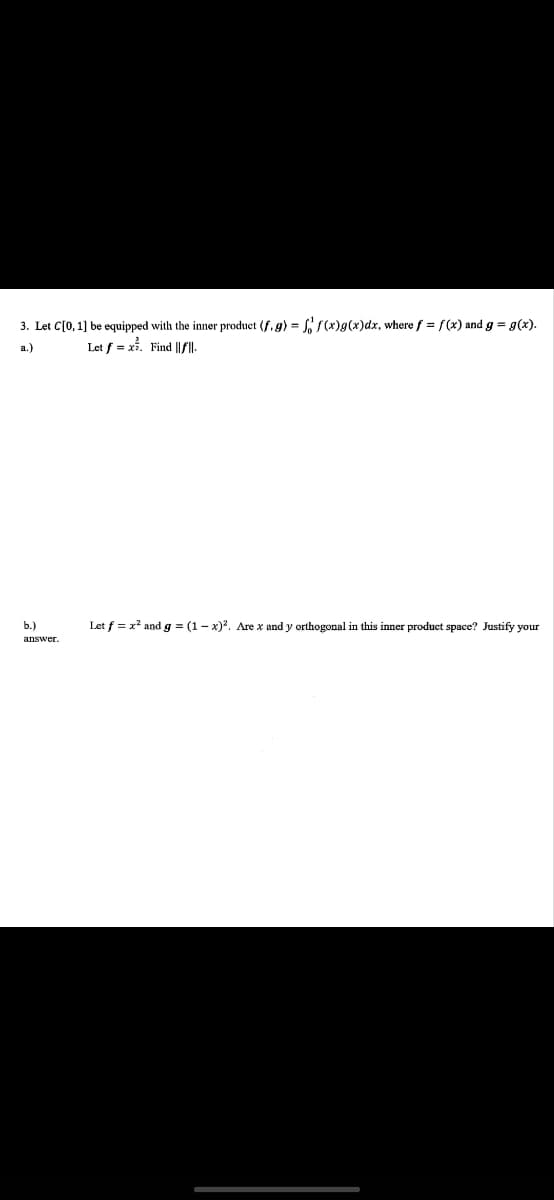 3. Let C[0, 1] be equipped with the inner product (f.g) = f f(x)g(x)dx, where f = f(x) and g = g(x).
Let f = x. Find ||f||.
b.)
answer.
Let f = x² and g = (1-x)². Are x and y orthogonal in this inner product space? Justify your