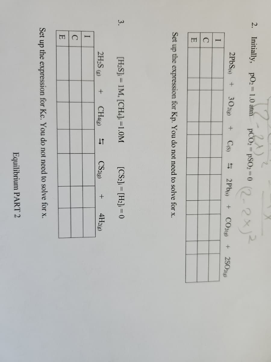 2. Initially, pO₂ = 1.0 atm
3.
I
с
E
I
C
E
T2-2x)
2PbS(s) + 302(g)
2H₂S
Set up the expression for Kp. You do not need to solve for x.
(g)
pCO2 = PSO2=0
+ C(s)
[H₂S] = 1M, [CH4] =1.0M
+ CH4(g)
(2-2x1²
2Pb(s) + CO2(g) +
[CS2] = [H₂] = 0
CS2(g) + 4H2(g)
Set up the expression for Kc. You do not need to solve for x.
Equilibrium PART 2
2SO2(g)