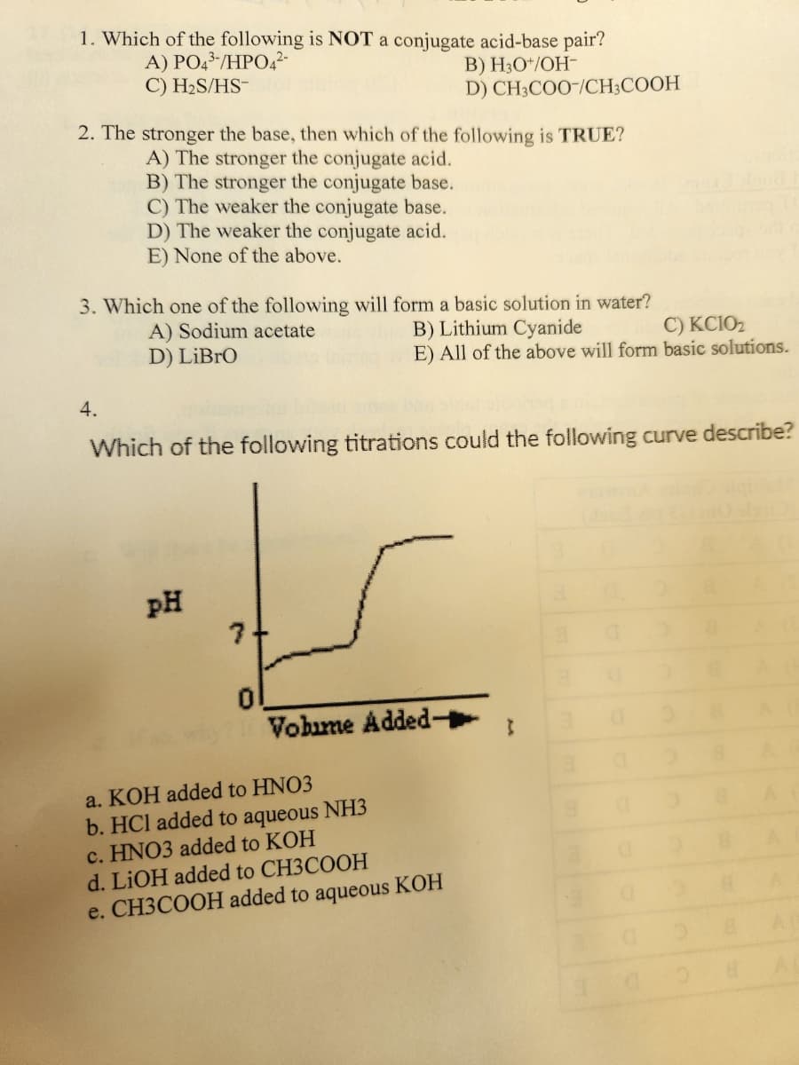 1. Which of the following is NOT a conjugate acid-base pair?
A) PO43-/HPO4²-
B) H3O+/OH-
C) H₂S/HS-
D) CH3COO-/CH3COOH
2. The stronger the base, then which of the following is TRUE?
A) The stronger the conjugate acid.
B) The stronger the conjugate base.
C) The weaker the conjugate base.
D) The weaker the conjugate acid.
E) None of the above.
3. Which one of the following will form a basic solution in water?
A) Sodium acetate
B) Lithium Cyanide
C) KC10₂
E) All of the above will form basic solutions.
D) Libro
4.
Which of the following titrations could the following curve describe?
pH
ts
Volime Added-
a. KOH added to HNO3
b. HCI added to aqueous NH3
c. HNO3 added to KOH
d. LiOH added to CH3COOH
e. CH3COOH added to aqueous KOH
}
0
8