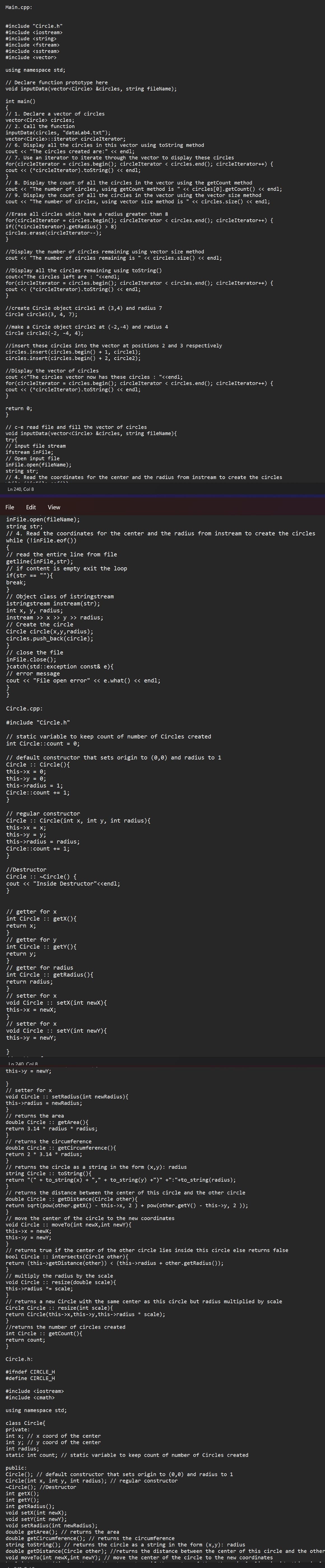 Main.cpp:
#include "Circle.h"
#include <iostream>
#include <string>
#include <fstream>
#include <sstream>
#include <vector>
using namespace std;
// Declare function prototype here
void inputData(vector<Circle> &circles, string fileName);
int main()
{
// 1. Declare a vector of circles
vector<Circle> circles;
// 2. Call the function
inputData(circles, "dataLab4.txt");
vector<Circle>::iterator circleIterator;
// 6. Display all the circles in this vector using toString method
cout << "The circles created are:" << endl;
// 7. Use an iterator to iterate through the vector to display these circles
for(circleIterator = circles.begin(); circleIterator < circles.end(); circleIterator++) {
cout << (*circleIterator).toString() << endl;
}
// 8. Display the count of all the circles in the vector using the getCount method
cout << "The number of circles, using getCount method is " << circles [0].getCount() << endl;
// 9. Display the count of all the circles in the vector using the vector size method
cout << "The number of circles, using vector size method is << circles.size() << endl;
//Erase all circles which have a radius greater than 8
for (circleIterator = circles.begin(); circleIterator < circles.end(); circleIterator++) {
if((*circleIterator).getRadius () > 8)
circles.erase (circleIterator- -);
}
//Display the number of circles remaining using vector size method
cout << "The number of circles remaining is " << circles.size() << endl;
//Display all the circles remaining using toString()
cout<<"The circles left are : "<<endl;
for (circleIterator = circles.begin(); circleIterator < circles.end(); circleIterator++) {
cout << (*circleIterator).toString() << endl;
//create Circle object circlel at (3,4) and radius 7
Circle circlel (3, 4, 7);
//make a Circle object circle2 at (-2,-4) and radius 4
Circle circle2(-2, -4, 4);
//insert these circles into the vector at positions 2 and 3 respectively
circles.insert(circles.begin() + 1, circle1);
circles.insert(circles.begin() + 2, circle2);
//Display the vector of circles
cout <<"The circles vector now has these circles : "<<endl;
for (circleIterator = circles.begin(); circleIterator < circles.end(); circleIterator++) {
cout << (*circleIterator).toString() << endl;
}
return 0;
}
// c-e read file and fill the vector of circles
void inputData(vector<Circle> &circles, string fileName) {
try{
// input file stream
ifstream inFile;
// Open input file
infile.open(fileName);
string str;
// 4. Read the coordinates for the center and the radius from instream to create the circles
4.1
/12.T:
Ln 240, Col 8
File Edit View
infile.open(fileName);
string str;
// 4. Read the coordinates for the center and the radius from instream to create the circles
while (!inFile.eof())
{
// read the entire line from file
getline (inFile, str);
// if content is empty exit the loop
if(str == ""){
break;
}
// Object class of istringstream
istringstream instream(str);
int x, y, radius;
instream >> x >> y ›› radius;
// Create the circle
Circle circle(x,y,radius);
circles.push_back(circle);
}
// close the file
inFile.close();
}catch(std::exception const& e) {
// error message
cout << "File open error" << e.what() << endl;
}
}
Circle.cpp:
#include "Circle.h"
// static variable to keep count of number of Circles created
int Circle::count = 0;
// default constructor that sets origin to (0,0) and radius to 1
Circle : Circle() {
this->x = 0;
this->y = 0;
this->radius = 1;
Circle::count += 1;
}
// regular constructor
Circle: Circle(int x, int y, int radius) {
this->x= x;
this->y = y;
this->radius = radius;
Circle::count += 1;
}
//Destructor
Circle :: ~Circle() {
cout << "Inside Destructor"<<endl;
}
// getter for x
int Circle :: getX(){
return x;
}
// getter for y
int Circle :: getY(){
return y;
}
// getter for radius
int Circle :: getRadius(){
return radius;
}
// setter for x
void Circle :: setX(int newX) {
this->x = newX;
}
// setter for x
void Circle :: setY(int newY) {
this->y = newY;
}
In 240 Col 8
this->y = newY;
}
// setter for x
void Circle :: setRadius(int newRadius) {
this->radius = newRadius;
}
// returns the area
double Circle :: getArea() {
return 3.14 * radius * radius;
}
// returns the circumference
double Circle :: getCircumference() {
return 2 * 3.14 * radius;
}
// returns the circle as a string in the form (x,y): radius
string Circle :: toString() {
return "(" + to_string(x) + ", ' + to_string(y) +")" +":"+to_string(radius);
}
// returns the distance between the center of this circle and the other circle
double Circle :: getDistance (Circle other) {
return sqrt(pow(other.getX() -this->x, 2) + pow(other.getY() - this->y, 2));
}
// move the center of the circle to the new coordinates
void Circle :: moveTo(int newX, int newY) {
this->x= newX;
this->y = newY;
}
// returns true if the center of the other circle lies inside this circle else returns false
bool Circle :: intersects (Circle other) {
return (this->getDistance (other)) < (this->radius + other.getRadius());
}
// multiply the radius by the scale
void Circle :: resize(double scale) {
this->radius *= scale;
}
// returns a new Circle with the same center as this circle but radius multiplied by scale
Circle Circle :: resize(int scale) {
return Circle(this->x, this->y, this->radius * scale);
}
//returns the number of circles created
int Circle :: getCount() {
return count;
}
Circle.h:
#ifndef CIRCLE_H
#define CIRCLE_H
#include <iostream>
#include <cmath>
using namespace std;
class Circle{
private:
int x; //
int y;
//
int radius;
static int count; // static variable to keep count of number of Circles created
x coord of the center
y coord of the center
public:
Circle(); // default constructor that sets origin to (0,0) and radius to 1
x, int y, int radius); // regular constructor
Circle(int
~Circle(); //Destructor
int getX();
int getY();
int getRadius();
void setX(int newX);
void setY(int newY);
void setRadius(int newRadius);
double getArea(); // returns the area
double getCircumference(); // returns the circumference
string toString(); // returns the circle as a string in the form (x,y): radius
double getDistance (Circle other); //returns the distance between the center of this circle and the other
void moveTo(int newX, int newY); // move the center of the circle to the new coordinates
..