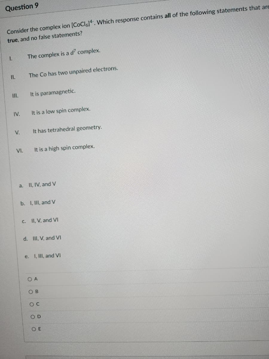 Question 9
Consider the complex ion [CoCl6]4. Which response contains all of the following statements that are
true, and no false statements?
1.
II.
III.
IV.
V.
VI.
The complex is a d' complex.
The Co has two unpaired electrons.
It is paramagnetic.
It is a low spin complex.
It has tetrahedral geometry.
It is a high spin complex.
a. II, IV, and V
b. I, III, and V
c. II, V, and VI
d. III, V, and VI
e. I, III, and VI
ОА
OB
O C
OD
OE