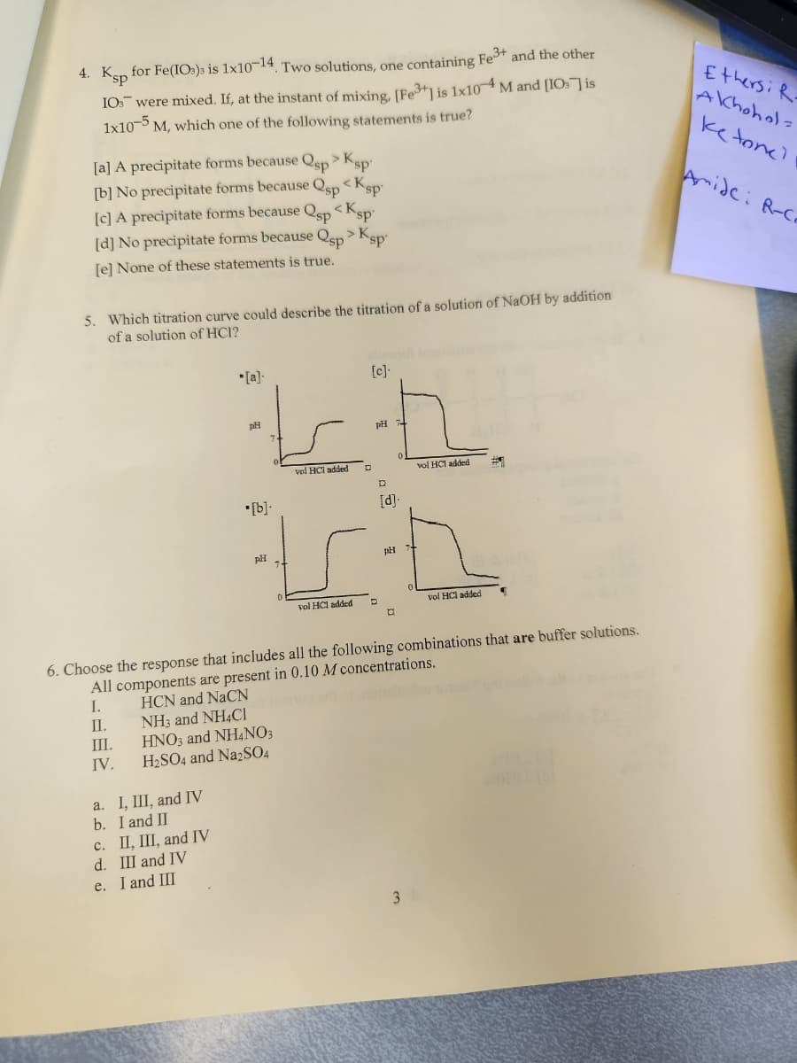 4. Ksp for Fe(103)s is 1x10-14. Two solutions, one containing Fe3+ and the other
10 were mixed. If, at the instant of mixing, [Fe3+] is 1x10-4 M and [IO] is
1x10-5 M, which one of the following statements is true?
[a] A precipitate forms because sp
[b] No precipitate forms because
Qsp
<Ksp
[c] A precipitate forms because Qsp
[d] No precipitate forms because Qsp > Ksp
[e] None of these statements is true.
5. Which titration curve could describe the titration of a solution of NaOH by addition
of a solution of HCI?
III.
IV.
a. I, III, and IV
b. I and II
*[a].
II, III, and IV
c.
d. III and IV
e. I and III
[c].
Lt.
pH
vol HCI added
pH
>Ksp
•[b].
HNO3 and NH4NO3
H₂SO4 and Na2SO4
<Ksp
pH
[d].
Ich
pH +
vol HC1 added
6. Choose the response that includes all the following combinations that are buffer solutions.
All components are present in 0.10 M concentrations.
I.
HCN and NaCN
II.
NH3 and NH4Cl
vel HCI added
a
vol HCl added
3
Ethersi R-
Akhohol=
ke tone)
Amide: R-Co