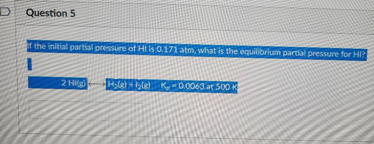 Question 5
If the initial partial pressure of HI is 0.171 atm, what is the equilibrium partial pressure for HI?
2 HI(g)
H₂(g) + 12(g) Kp = 0.0063 at 500 K