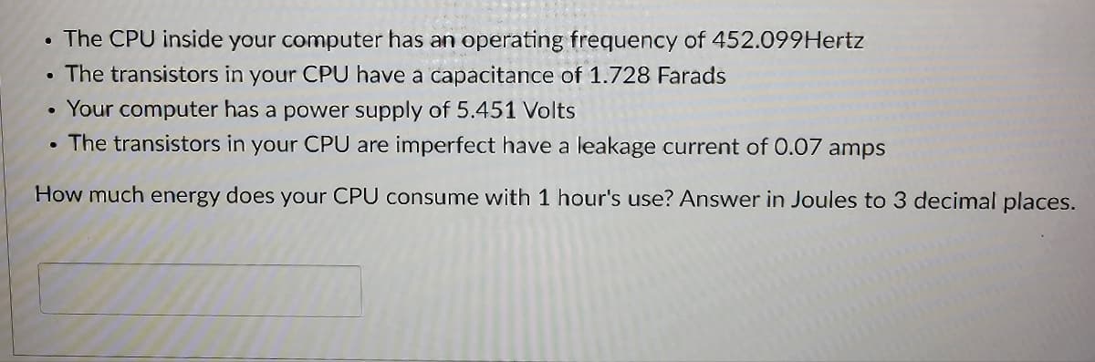 The CPU inside your computer has an operating frequency of 452.099Hertz
The transistors in your CPU have a capacitance of 1.728 Farads
Your computer has a power supply of 5.451 Volts
The transistors in your CPU are imperfect have a leakage current of 0.07 amps
How much energy does your CPU consume with 1 hour's use? Answer in Joules to 3 decimal places.
·
●
●