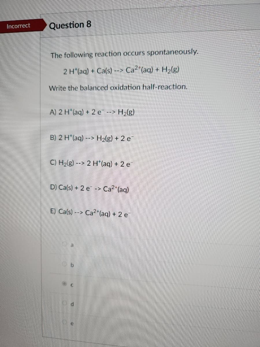 Incorrect
Question 8
The following reaction occurs spontaneously.
2 H*(aq) + Ca(s) --> Ca²+ (aq) + H₂(g)
Write the balanced oxidation half-reaction.
A) 2 H*(aq) + 2 e
-->
H₂(g)
B) 2 H(aq) --> H₂(g) + 2 e
C) H₂(g) --> 2 H+ (aq) + 2 e
D) Ca(s) + 2 e-> Ca²+ (aq)
a
E) Ca(s)--> Ca2+ (aq) + 2 e