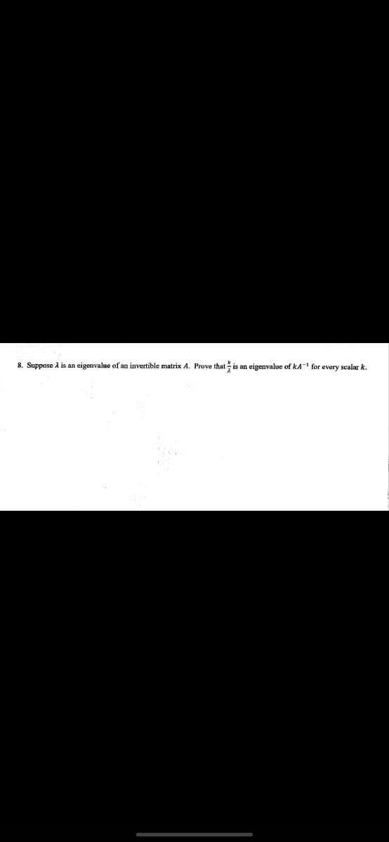 8. Suppose 2 is an eigenvalue of an invertible matrix A. Prove that is an eigenvalue of KA-¹ for every scalar k.