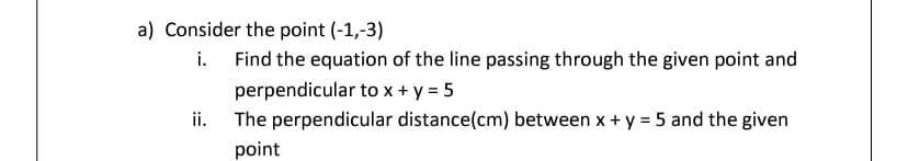 a) Consider the point (-1,-3)
Find the equation of the line passing through the given point and
perpendicular to x + y = 5
The perpendicular distance(cm) between x + y = 5 and the given
ii.
point
