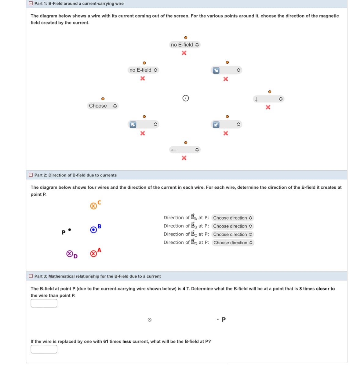 O Part 1: B-Field around a current-carrying wire
The diagram below shows a wire with its current coming out of the screen. For the various points around it, choose the direction of the magnetic
field created by the current.
no E-field O
no E-field
Choose
O Part 2: Direction of B-field due to currents
The diagram below shows four wires and the direction of the current in each wire. For each wire, determine the direction of the B-field it creates at
point P.
Direction of BA at P: Choose direction
B
Direction of BB at P: Choose direction
Direction of Bc at P: Choose direction
Direction of Bp at P: Choose direction
O Part 3: Mathematical relationship for the B-Field due to a current
The B-field at point P (due to the current-carrying wire shown below) is 4 T. Determine what the B-field will be at a point that is 8 times closer to
the wire than point P.
P
If the wire is replaced by one with 61 times less current, what will be the B-field at P?
