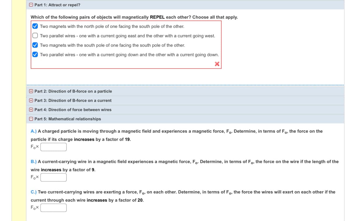 O Part 1: Attract or repel?
Which of the following pairs of objects will magnetically REPEL each other? Choose all that apply.
V Two magnets with the north pole of one facing the south pole of the other.
Two parallel wires - one with a current going east and the other with a current going west.
V Two magnets with the south pole of one facing the south pole of the other.
O Two parallel wires - one with a current going down and the other with a current going down.
O Part 2: Direction of B-force on a particle
O Part 3: Direction of B-force on a current
O Part 4: Direction of force between wires
O Part 5: Mathematical relationships
A.) A charged particle is moving through a magnetic field and experiences a magnetic force, Fo. Determine, in terms of Fo, the force on the
particle if its charge increases by a factor of 19.
Fox
B.) A current-carrying wire in a magnetic field experiences a magnetic force, Fo. Determine, in terms of Fo, the force on the wire if the length of the
wire increases by a factor of 9.
Fox
C.) Two current-carrying wires are exerting a force, Fo, on each other. Determine, in terms of Fo, the force the wires will exert on each other if the
current through each wire increases by a factor of 20.
Fox
