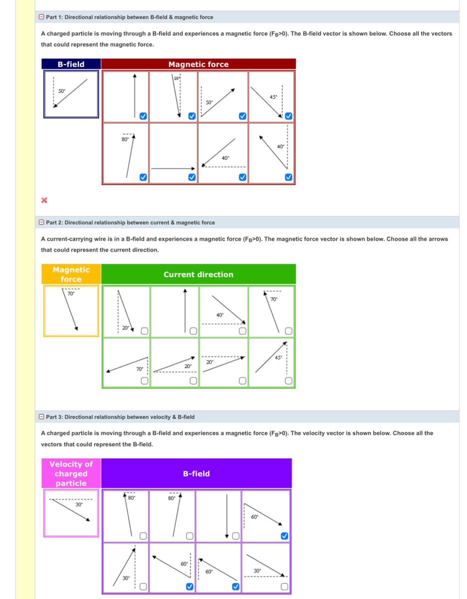 O Part 1: Directional relationship between B-field & magnetic force
A charged particle is moving through a B-field and experiences a magnetic force (FB>0). The B-field vector is shown below. Choose all the vectors
that could represent the magnetic force.
B-field
Magnetic force
45
50
7.
---
80
40°
40
O Part 2: Directional relationship between current & magnetic force
A current-carrying wire is in a B-field and experiences a magnetic force (FB>0). The magnetic force vector is shown below. Choose all the arrows
that could represent the current direction.
Magnetic
force
Current direction
70
70
40
20
45
20
20
70
O Part 3: Directional relationship between velocity & B-field
A charged particle is moving through a B-field and experiences a magnetic force (Fg>0). The velocity vector is shown below. Choose all the
vectors that could represent the B-field.
Velocity of
charged
particle
B-field
80
80
30
60
60
60
30
30
-----
---------
