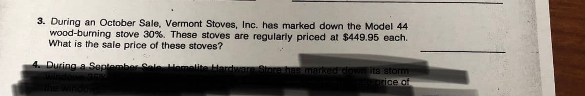 3. During an October Sale, Vermont Stoves, Inc. has marked down the Model 44
wood-burning stove 30%. These stoves are regularly priced at $449.95 each.
What is the sale price of these stoves?
4. During a September Sele Homelite Hardware Store has marked down its storm
windows 59
the windows
sate orice of
