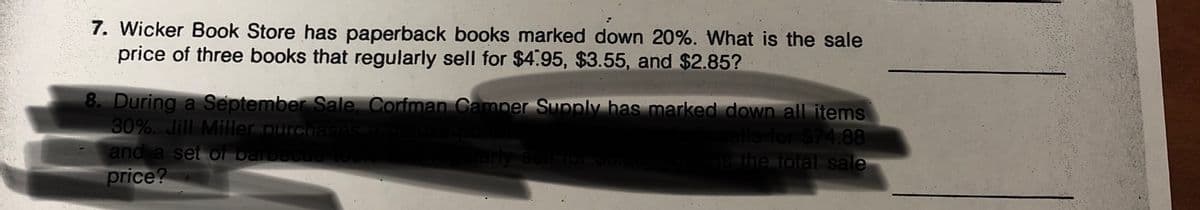 7. Wicker Book Store has paperback books marked down 20%. What is the sale
price of three books that regularly sell for $4.95, $3.55, and $2.85?
8. During a September Sale. Corfman Camper Supply has marked down all items
30%. Jill Miller purchases a de
and a set or barbecueto
ells for $74.88
the total sale
price?
