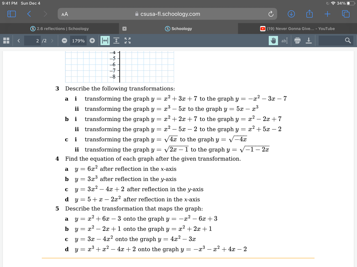 9:41 PM Sun Dec 4
▬▬
S 2.6 reflections | Schoology
2/2 >
AA
5
179%
bi
a
ci
ii
C
3 Describe the following transformations:
a i
x² + 3x + 7 to the graph y
x³ – 5x to the graph y = 5x
ii
transforming the graph y
transforming the graph y
transforming the graph y
transforming the graph y
transforming the graph y
=
=
=
x² + 2x + 7 to the graph y
x² 5x 2 to the graph y
√4x to the graph y
√2x1 to the graph y
=
=
ii transforming the graph y
=
=
4 Find the equation of each graph after the given transformation.
b Y
=
=
||↔ I
do aut
-
-6
-7
-8
=
X
=
KY
csusa-fl.schoology.com
Y 6x² after reflection in the x-axis
=
3x³ after reflection in the y-axis
3x² - 4x + 2 after reflection in the y-axis
dy
5 + x
2x² after reflection in the x-axis
Describe the transformation that maps the graph:
-x² - 6x + 3
x² − 2x + 1 onto the graph y = x² + 2x + 1
3x
4x² onto the graph y
4x²
3x
x³ + x² - 4x + 2 onto the graph y
=
|| ||
=
S Schoology
=
a y = x² + 6x − 3 onto the graph y
by
C Y
dy
=
-
−x³ − x² + 4x
-x².
==x*
₂² – 3x - 7
x³
x² - 2x + 7
x+52
2
- 4x
(19) Never Gonna Give... - YouTube
Wab]
↓
-1 - 2x
2
+
34%