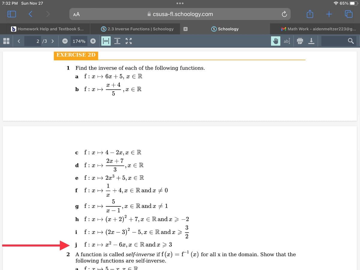 7:32 PM Sun Nov 27
AA
b Homework Help and Textbook S...
2/3 >
174%
EXERCISE 2D
a
1 Find the inverse of each of the following functions.
f:
: x→ 6x + 5, x ER
x + 4
5
bf:x→
C
e
f
g
d f: x→
-,xER
3
f:
: x → 2x³ + 5, x = R
1
f: x→
i
S 2.3 Inverse Functions | Schoology
+ IM
f:
a
f: x42x, x = R
2x + 7
: xH
2
X
XER
csusa-fl.schoology.com
5
+4, x € Rand x 0
X - 1
h_f:x → (x + 2)² +7,ï ¤ Randx ≥
ï ¤ Randï ‡ 1
9
X
-2
3
f:
: x → (2x − 3)² – 5, x ≤ Rand x >
2
S Schoology
1
j
f:x→x² - 6x, x € Rand x ≥ 3
2 A function is called self-inverse if f(x) = f¯¹ (x) for all x in the domain. Show that the
following functions are self-inverse.
f.r5 - r r f R
+
☎ 65%
M Math Work - aidenmeltzer223@g...
abl ↓