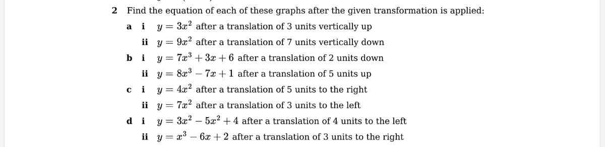 2 Find the equation of each of these graphs after the given transformation is applied:
a i y =
3x² after a translation of 3 units vertically up
y
9x² after a translation of 7 units vertically down
y = 7x³ + 3x + 6 after a translation of 2 units down
ii
bi
C
8x³7x + 1 after a translation of 5 units up
3
4x² after a translation of 5 units to the right
7x² after a translation of 3 units to the left
di y= =
3x²5x² + 4 after a translation of 4 units to the left
ii_y= x³ − 6x + 2 after a translation of 3 units to the right
ii
i
ii
y
y
=
y
=
=
=