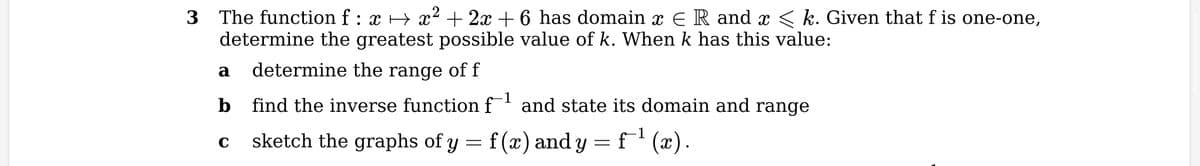 2
3 The function f : x → x² + 2x + 6 has domain î € R and x ≤ k. Given that f is one-one,
determine the greatest possible value of k. When k has this value:
determine the range of f
find the inverse function f¹ and state its domain and range
f(x) and y = = f¯¹ (x).
a
b
C
sketch the graphs of y
=