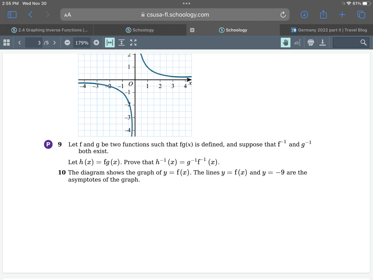 2:55 PM Wed Nov 30
AA
S 2.4 Graphing Inverse Functions I...
3 /5 >
179%
4
S Schoology
+ I H
2
1
|
csusa-fl.schoology.com
-3
1
2 3 4
X
S Schoology
-¹f-¹ (x).
= g
Let h (x) = fg (x). Prove that h−¹(x)
=
10 The diagram shows the graph of y = f(x). The lines y = f(x) and y =
asymptotes of the graph.
-1
-1
P 9
Let f and g be two functions such that fg(x) is defined, and suppose that f¹ and gi
both exist.
TB Germany 2022 part II | Travel Blog
ab]
↓
10
-9 are the
+
61%