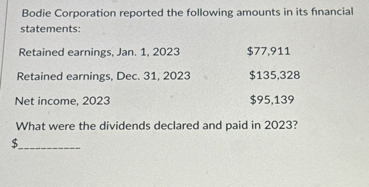 Bodie Corporation reported the following amounts in its financial
statements:
Retained earnings, Jan. 1, 2023
$77,911
Retained earnings, Dec. 31, 2023
$135,328
Net income, 2023
$95,139
$
What were the dividends declared and paid in 2023?