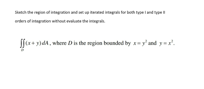 Sketch the region of integration and set up iterated integrals for both type I and type II
orders of integration without evaluate the integrals.
||(x+ y)dA , where D is the region bounded by x= y² and y = x².
